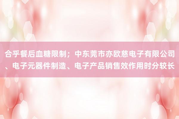 合乎餐后血糖限制;中东莞市亦欧慈电子有限公司、电子元器件制造、电子产品销售效作用时分较长