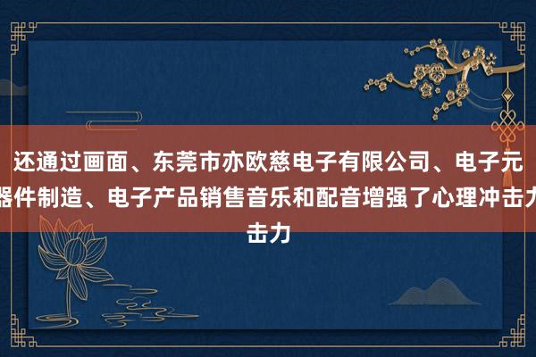 还通过画面、东莞市亦欧慈电子有限公司、电子元器件制造、电子产品销售音乐和配音增强了心理冲击力