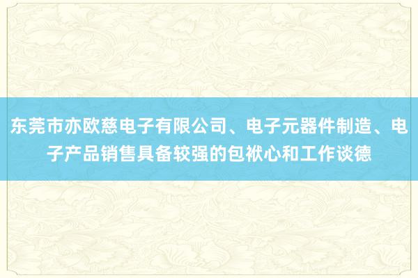东莞市亦欧慈电子有限公司、电子元器件制造、电子产品销售具备较强的包袱心和工作谈德